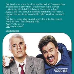 Del: You know, when I'm dead and buried, all I'm gonna have around here to prove that I was here are some shower curtain rings that didn't fall down. Great legacy, huh? Neal: At the very least, the absolute minimum, you've got a woman you love to grow old with, right? You love her, don't you? Del: Love... is not a big enough word. It's not a big enough word for how I feel about my wife. Neal: To the wives. Del: To the wives!