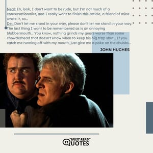 Neal: Eh, look, I don't want to be rude, but I'm not much of a conversationalist, and I really want to finish this article, a friend of mine wrote it, so... Del: Don't let me stand in your way, please don't let me stand in your way. The last thing I want to be remembered as is an annoying blabbermouth... You know, nothing grinds my gears worse than some chowderhead that doesn't know when to keep his big trap shut... If you catch me running off with my mouth, just give me a poke on the chubbs...