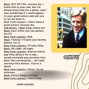 Neal: Sir? Sir? Sir, excuse me. I know this is your cab, but I'm desperately late for a plane, and I was wondering if I could appeal to your good nature and ask you to let me have it. New York Lawyer: I don't have a good nature. Excuse me. Cab Driver - New York: Come on! Neal: Can I offer you ten dollars for it? New York Lawyer: Nah. Neal: Twenty! I'll give you twenty dollars for it. New York Lawyer: I'll take fifty. Neal: All right, all right. New York Lawyer: Anyone who'd pay fifty dollars for a cab... would certainly pay seventy-five. Neal: Not necessarily... All right, seventy-five dollars. You're a thief! New York Lawyer: Close. I'm an attorney. Neal: Have a happy holiday. New York Lawyer: This'll help.
