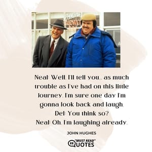 Neal: Well, I'll tell you... as much trouble as I've had on this little journey, I'm sure one day I'm gonna look back and laugh. Del: You think so? Neal: Oh, I'm laughing already.