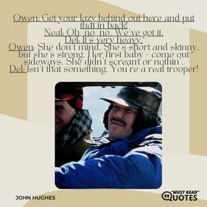Owen: Get your lazy behind out here and put that in back! Neal: Oh, no, no. We've got it. Del: It's very heavy. Owen: She don't mind. She's short and skinny, but she's strong. Her first baby - come out sideways. She didn't scream or nothin'. Del: Isn't that something. You're a real trooper!