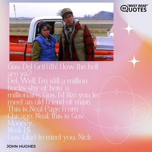 Gus: Del Griffith! How the hell are ya? Del: Well, I'm still a million bucks shy of bein' a millionaire. Gus, I'd like you to meet an old friend of mine. This is Neal Page from Chicago. Neal, this is Gus Mooney. Neal: Hi. Gus: Glad to meet you, Nick.