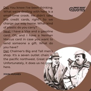 Del: You know I've been thinking. What we're dealing with here is a small-time crook. He didn't take the credit cards, right? So we charge our way home. What kind of plastic do you carry? Neal: I have a Visa and a gasoline card. Oh, and I have a Neiman Marcus card in case you want to send someone a gift. What do you have? Del: Chalmer's Big and Tall men's shop. It's a seven outlet chain in the pacific northwest. Great stuff. Unfortunately, it does us no good here.