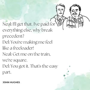 Neal: I'll get that. I've paid for everything else, why break precedent? Del: You're making me feel like a freeloader! Neal: Get me on the train, we're square. Del: You got it. That's the easy part.