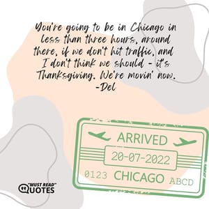 You're going to be in Chicago in less than three hours, around there, if we don't hit traffic, and I don't think we should - it's Thanksgiving. We're movin' now.