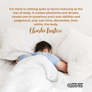 For there is nothing quite so terror-inducing as the loss of sleep. It creates phantoms and doubts, causes one to questions one's own abilities and judgement, and, over time, dismantles, from within, the body.