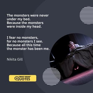 The monsters were never under my bed. Because the monsters were inside my head. I fear no monsters, for no monsters I see. Because all this time the monster has been me.