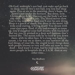 Oh God, midnight’s not bad, you wake and go back to sleep, one or two’s not bad, you toss but sleep again. Five or six in the morning, there’s hope, for dawn’s just under the horizon. But three, now, Christ, three A.M.! Doctors say the body’s at low tide then. The soul is out. The blood moves slow. You’re the nearest to dead you’ll ever be save dying. Sleep is a patch of death, but three in the morn, full wide-eyed staring, is living death! You dream with your eyes open. God, if you had strength to rouse up, you’d slaughter your half-dreams with buckshot! But no, you lie pinned to a deep well-bottom that’s burned dry. The moon rolls by to look at you down there, with its idiot face. It’s a long way back to sunset, a far way on to dawn, so you summon all the fool things of your life, the stupid lovely things done with people known so very well who are now so very dead – And wasn’t it true, had he read somewhere, more people in hospitals die at 3 A.M. than at any other time...