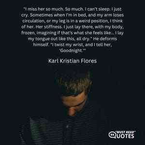 "I miss her so much. So much. I can’t sleep. I just cry. Sometimes when I’m in bed, and my arm loses circulation, or my leg is in a weird position, I think of her. Her stiffness. I just lay there, with my body, frozen, imagining if that’s what she feels like... I lay my tongue out like this, all dry." He deforms himself. "I twist my wrist, and I tell her, 'Goodnight.'"