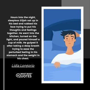 Hours into the night, sleepless Elijah sat up in his bed and rubbed his face trying to put his thoughts and feelings together. He went into the kitchen, turned on the light, and poured himself a cup of milk. He gulped it after taking a deep breath trying to ease the perturbed feeling in his stomach and the weight in his chest.
