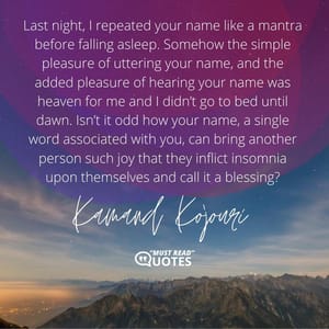 Last night, I repeated your name like a mantra before falling asleep. Somehow the simple pleasure of uttering your name, and the added pleasure of hearing your name was heaven for me and I didn’t go to bed until dawn. Isn’t it odd how your name, a single word associated with you, can bring another person such joy that they inflict insomnia upon themselves and call it a blessing?