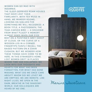Women can go mad with insomnia. The sleep-deprived roam houses that have lost their familiarity. With tea mugs in hand, we wander rooms, looking on shelves for something we will recognize: a book title, a photograph, the teak-carved bird -- a souvenir from what place? A memory almost rises when our eyes rest on a painting's grey sweep of cloud, or the curve of a wooden leg in a corner. Fingertips faintly recall the raised pattern on a chair cushion, but we wonder how these things have come to be here, in this stranger's home. Lost women drift in places where time has collapsed. We look into our thoughts and hearts for what has been forgotten, for what has gone missing. What did we once care about? Whom did we love? We are emptied. We are remote. Like night lilies, we open in the dark, breathe in the shadowy world. Our soliloquies are heard by no one.