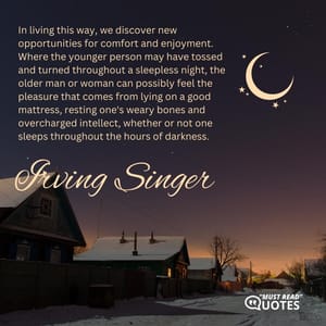 In living this way, we discover new opportunities for comfort and enjoyment. Where the younger person may have tossed and turned throughout a sleepless night, the older man or woman can possibly feel the pleasure that comes from lying on a good mattress, resting one's weary bones and overcharged intellect, whether or not one sleeps throughout the hours of darkness.