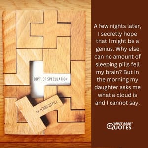 A few nights later, I secretly hope that I might be a genius. Why else can no amount of sleeping pills fell my brain? But in the morning my daughter asks me what a cloud is and I cannot say.