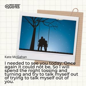 I needed to see you today. Once again it could not be. So I will spend the night tossing and turning and try to talk myself out of trying to talk myself out of you.