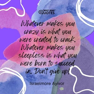 Whatever makes you crazy is what you were created to crack. Whatever makes you sleepless is what you were born to succeed in. Don’t give up!