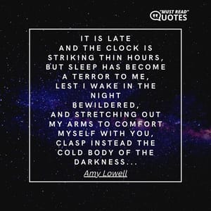 It is late And the clock is striking thin hours, But sleep has become a terror to me, Lest I wake in the night Bewildered, And stretching out my arms to comfort myself with you, Clasp instead the cold body of the darkness...