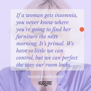 If a woman gets insomnia, you never know where you’re going to find her furniture the next morning. It’s primal. We have so little we can control, but we can perfect the way our room looks.