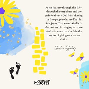 As we journey through this life - through the easy times and the painful times - God is fashioning us into people who are like his Son, Jesus. That means God is in the process of changing what we desire far more than he is in the process of giving us what we desire.