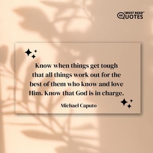 Know when things get tough that all things work out for the best of them who know and love Him. Know that God is in charge.