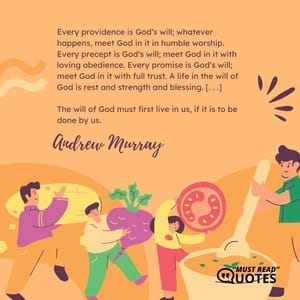 Every providence is God’s will; whatever happens, meet God in it in humble worship. Every precept is God’s will; meet God in it with loving obedience. Every promise is God’s will; meet God in it with full trust. A life in the will of God is rest and strength and blessing. [. . .] The will of God must first live in us, if it is to be done by us.