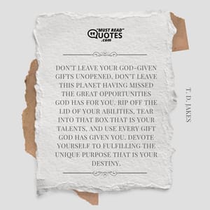 Don’t leave your God-given gifts unopened. Don’t leave this planet having missed the great opportunities God has for you. Rip off the lid of your abilities, tear into that box that is your talents, and use every gift God has given you. Devote yourself to fulfilling the unique purpose that is your destiny.
