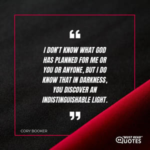 I don’t know what God has planned for me or you or anyone, but I do know that in darkness, you discover an indistinguishable light.