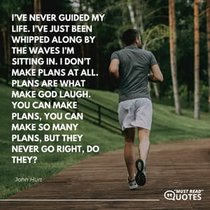 I’ve never guided my life. I’ve just been whipped along by the waves I’m sitting in. I don’t make plans at all. Plans are what make God laugh. You can make plans, you can make so many plans, but they never go right, do they?