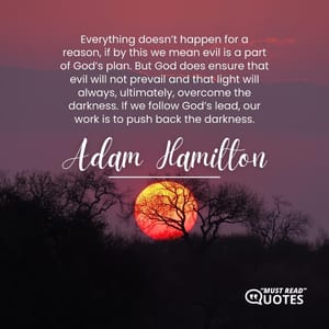 Everything doesn’t happen for a reason, if by this we mean evil is a part of God’s plan. But God does ensure that evil will not prevail and that light will always, ultimately, overcome the darkness. If we follow God’s lead, our work is to push back the darkness.
