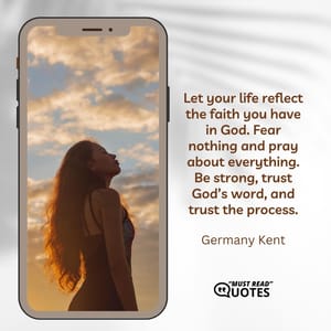 Let your life reflect the faith you have in God. Fear nothing and pray about everything. Be strong, trust God’s word, and trust the process.