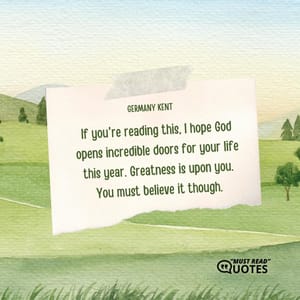 If you're reading this, I hope God opens incredible doors for your life this year. Greatness is upon you. You must believe it though.