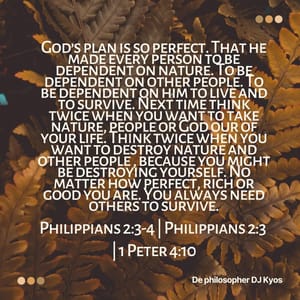 God’s plan is so perfect. That he made every person to be dependent on nature. To be dependent on other people. To be dependent on him to live and to survive. Next time think twice when you want to take nature, people or God our of your life. Think twice when you want to destroy nature and other people , because you might be destroying yourself. No matter how perfect, rich or good you are. You always need others to survive. Philippians 2:3-4 | Philippians 2:3 | 1 Peter 4:10