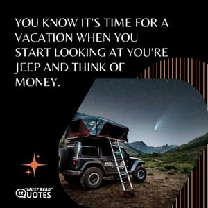 You know it’s time for a vacation when you start looking at you’re Jeep and think of money.