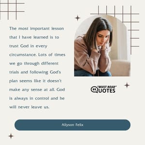 The most important lesson that I have learned is to trust God in every circumstance. Lots of times we go through different trials and following God's plan seems like it doesn't make any sense at all. God is always in control and he will never leave us.