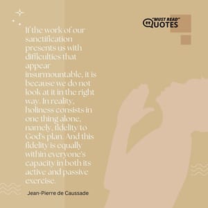 If the work of our sanctification presents us with difficulties that appear insurmountable, it is because we do not look at it in the right way. In reality, holiness consists in one thing alone, namely, fidelity to God's plan. And this fidelity is equally within everyone's capacity in both its active and passive exercise.
