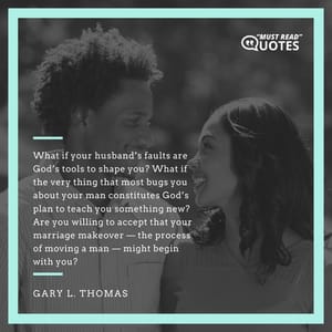 What if your husband’s faults are God’s tools to shape you? What if the very thing that most bugs you about your man constitutes God’s plan to teach you something new? Are you willing to accept that your marriage makeover — the process of moving a man — might begin with you?