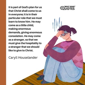 It is part of God's plan for us that Christ shall come to us in everyone; it is in their particular role that we must learn to know him. He may come as a little child, making enormous demands, giving enormous consolation. He may come as a stranger, so that we must give the hospitality to a stranger that we should like to give to Christ.