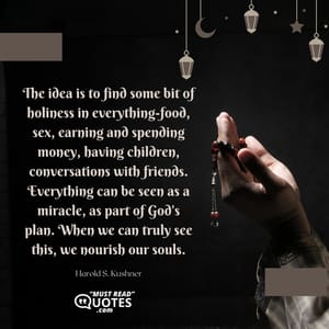 The idea is to find some bit of holiness in everything-food, sex, earning and spending money, having children, conversations with friends. Everything can be seen as a miracle, as part of God's plan. When we can truly see this, we nourish our souls.
