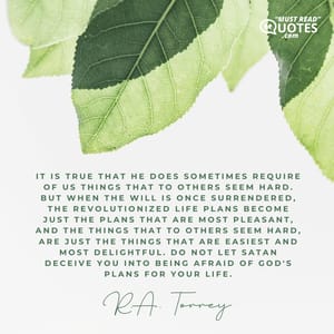 It is true that He does sometimes require of us things that to others seem hard. But when the will is once surrendered, the revolutionized life plans become just the plans that are most pleasant, and the things that to others seem hard, are just the things that are easiest and most delightful. Do not let Satan deceive you into being afraid of God's plans for your life.