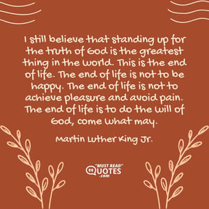 I still believe that standing up for the truth of God is the greatest thing in the world. This is the end of life. The end of life is not to be happy. The end of life is not to achieve pleasure and avoid pain. The end of life is to do the will of God, come what may.