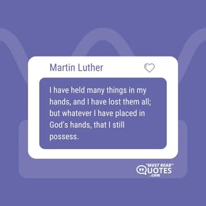 I have held many things in my hands, and I have lost them all; but whatever I have placed in God’s hands, that I still possess.
