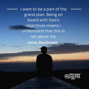 I want to be a part of the grand plan. Being on board with God's objectives means I understand that this is not about me.