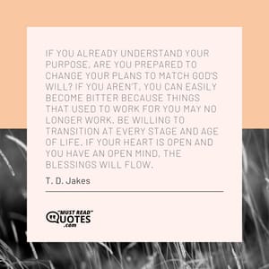 If you already understand your purpose, are you prepared to change your plans to match God’s will? If you aren’t, you can easily become bitter because things that used to work for you may no longer work. Be willing to transition at every stage and age of life. If your heart is open and you have an open mind, the blessings will flow.