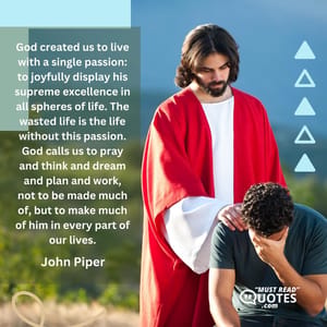 God created us to live with a single passion: to joyfully display his supreme excellence in all spheres of life. The wasted life is the life without this passion. God calls us to pray and think and dream and plan and work, not to be made much of, but to make much of him in every part of our lives.