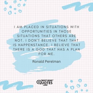 I am placed in situations with opportunities in those situations that others are not. I don't believe that that is happenstance. I believe that there is a God that has a plan for me.