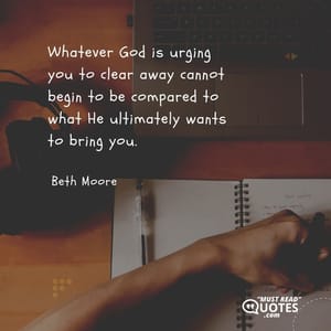 Whatever God is urging you to clear away cannot begin to be compared to what He ultimately wants to bring you.