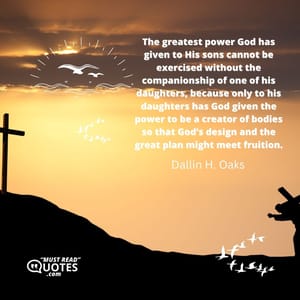 The greatest power God has given to His sons cannot be exercised without the companionship of one of his daughters, because only to his daughters has God given the power to be a creator of bodies so that God’s design and the great plan might meet fruition.
