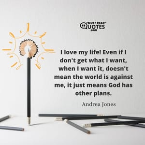 I love my life! Even if I don't get what I want, when I want it, doesn't mean the world is against me, it just means God has other plans.