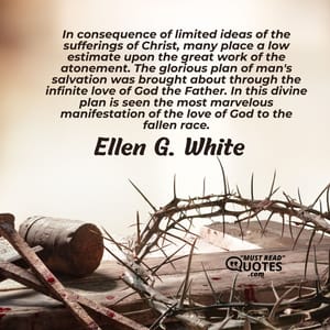 In consequence of limited ideas of the sufferings of Christ, many place a low estimate upon the great work of the atonement. The glorious plan of man's salvation was brought about through the infinite love of God the Father. In this divine plan is seen the most marvelous manifestation of the love of God to the fallen race.