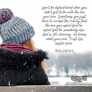 Don’t be disheartened when you didn’t get to be with the one you love. Sometimes you just have to accept the reality that the one you asked God for, asked God for somebody else. God is All-Knowing. He knows what you need. Trust His master plan.